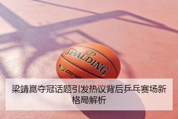 梁靖崑夺冠话题引发热议背后乒乓赛场新格局解析