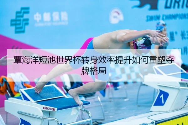 覃海洋短池世界杯转身效率提升如何重塑夺牌格局