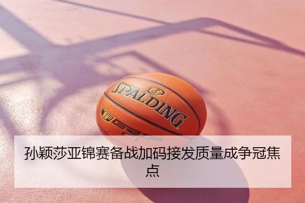 孙颖莎亚锦赛备战加码接发质量成争冠焦点