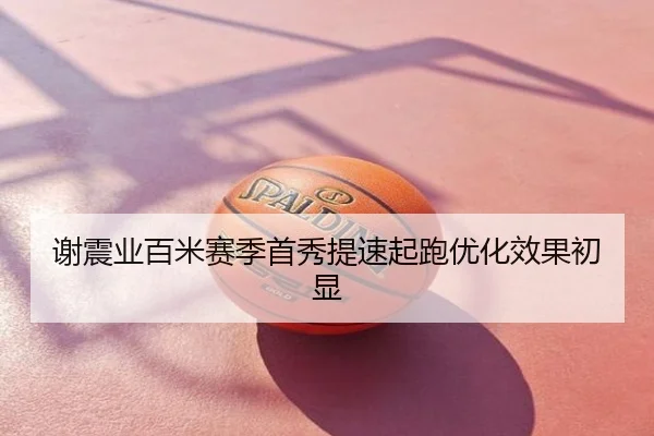 谢震业百米赛季首秀提速起跑优化效果初显